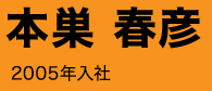 本巣 春彦 2005年入社